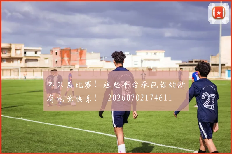 不只看比赛！这些平台承包你的所有电竞快乐！_20260702174611
