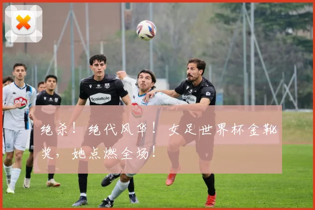 绝杀！绝代风华！女足世界杯金靴奖，她点燃全场！