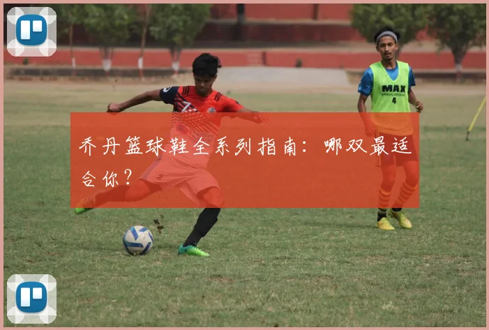 乔丹篮球鞋全系列指南：哪双最适合你？