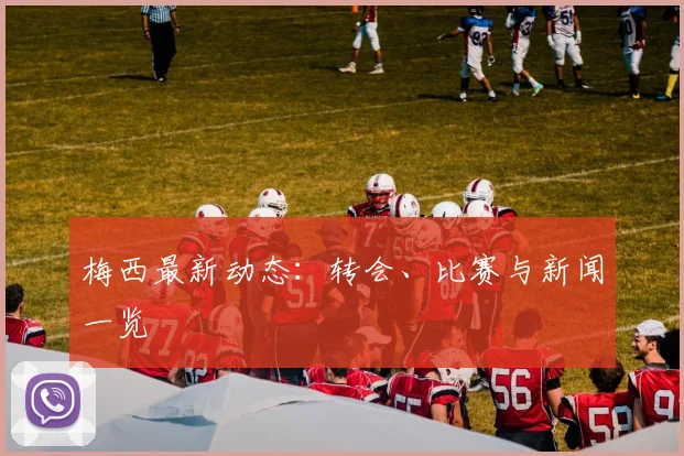 梅西最新动态：转会、比赛与新闻一览