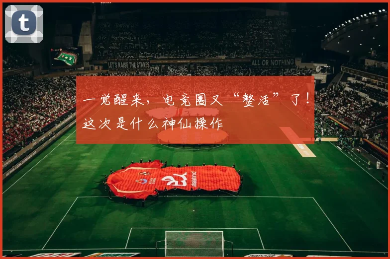 一觉醒来，电竞圈又“整活”了！这次是什么神仙操作