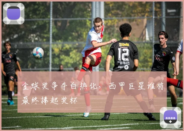 金球奖争夺白热化，西甲巨星谁将最终捧起奖杯