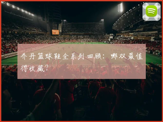 乔丹篮球鞋全系列回顾：哪双最值得收藏？