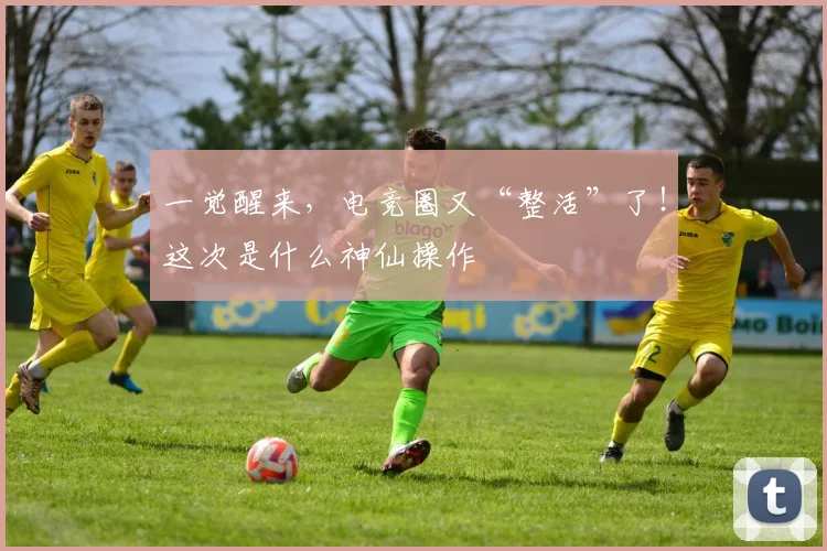 一觉醒来，电竞圈又“整活”了！这次是什么神仙操作