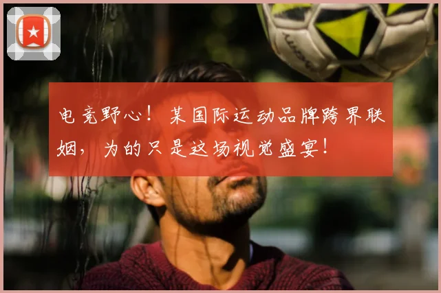 电竞野心!某国际运动品牌跨界联姻,为的只是这场视觉盛宴!