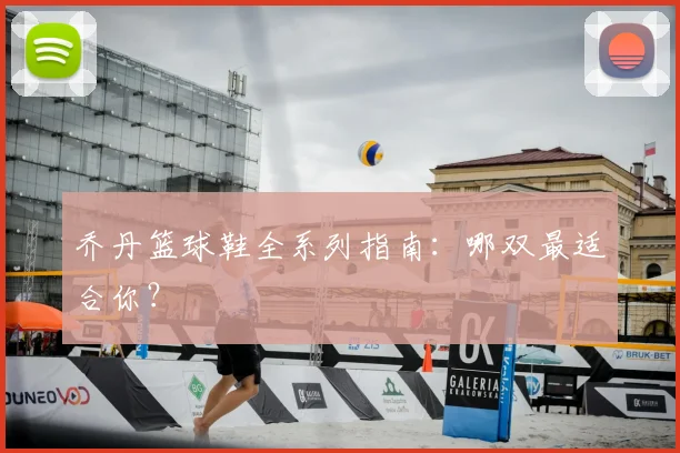 乔丹篮球鞋全系列指南：哪双最适合你？