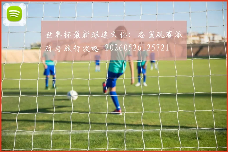 世界杯最新球迷文化：各国观赛派对与旅行攻略_20260526125721