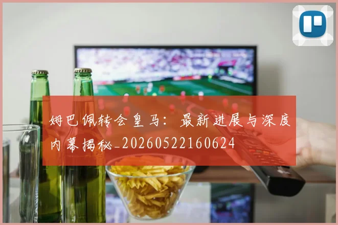 姆巴佩转会皇马：最新进展与深度内幕揭秘_20260522160624